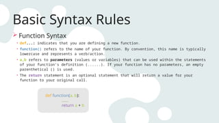 Basic Syntax Rules
 Function Syntax
• def...: indicates that you are defining a new function.
• function() refers to the name of your function. By convention, this name is typically
lowercase and represents a verb/action.
• a,b refers to parameters (values or variables) that can be used within the statements
of your function’s definition (......). If your function has no parameters, an empty
parenthetical () is used.
• The return statement is an optional statement that will return a value for your
function to your original call.
def function(a, b):
......
return a + b
 
