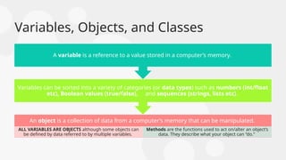 Variables, Objects, and Classes
An object is a collection of data from a computer’s memory that can be manipulated.
ALL VARIABLES ARE OBJECTS although some objects can
be defined by data referred to by multiple variables.
Methods are the functions used to act on/alter an object’s
data. They describe what your object can “do.”
Variables can be sorted into a variety of categories (or data types) such as numbers (int/float
etc), Boolean values (true/false), and sequences (strings, lists etc).
A variable is a reference to a value stored in a computer’s memory.
 