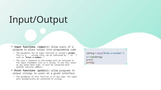 Input/Output
 Input functions (input()) allow users of a
program to place values into programming code.
o The parameter for an input function is called a prompt.
This is a string (this can be indicated by “” or ‘’)
such as “Enter a number: “
o The user’s response to the prompt will be returned to
the input statement call as a string. To use this value
as any other data type, it must be converted with
another function (int()).
 Print functions (print()) allow programs to
output strings to users on a given interface.
o The parameter of this function is of any type. All types
will automatically be converted to strings.
xString = input(“Enter a number: “)
x = int(xString)
y=x+2
print(y)
 