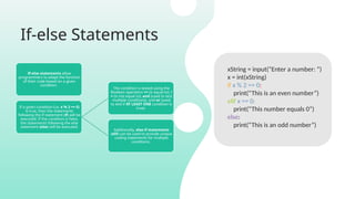 If-else Statements
If-else statements allow
programmers to adapt the function
of their code based on a given
condition.
If a given condition (i.e. x % 2 == 0)
is true, then the statements
following the if statement (if) will be
executed. If the condition is false,
the statements following the else
statement (else) will be executed.
The condition is tested using the
Boolean operators == (is equal to), !
= (is not equal to), and (used to test
multiple conditions), and or (used
to test if AT LEAST ONE condition is
true).
Additionally, else-if statements
(elif) can be used to provide unique
coding statements for multiple
conditions.
xString = input(“Enter a number: “)
x = int(xString)
if x % 2 == 0:
print(“This is an even number”)
elif x == 0:
print(“This number equals 0”)
else:
print(“This is an odd number”)
 