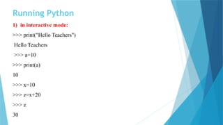 Running Python
1) in interactive mode:
>>> print("Hello Teachers")
Hello Teachers
>>> a=10
>>> print(a)
10
>>> x=10
>>> z=x+20
>>> z
30
 