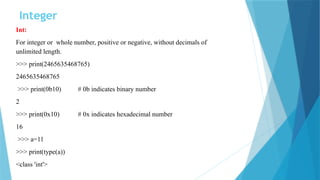 Integer
Int:
For integer or whole number, positive or negative, without decimals of
unlimited length.
>>> print(2465635468765)
2465635468765
>>> print(0b10) # 0b indicates binary number
2
>>> print(0x10) # 0x indicates hexadecimal number
16
>>> a=11
>>> print(type(a))
<class 'int'>
 