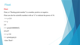 Float
Float:
Float, or "floating point number" is a number, positive or negative.
Float can also be scientific numbers with an "e" to indicate the power of 10.
>>> y=2.8
>>> y
2.8
>>> print(0.00000045)
4.5e-07
>>> y=2.8
>>> print(type(y))
<class 'float'>
 