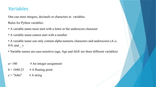 Variables
One can store integers, decimals or characters in variables.
Rules for Python variables:
• A variable name must start with a letter or the underscore character
• A variable name cannot start with a number
• A variable name can only contain alpha-numeric characters and underscores (A-z,
0-9, and _ )
• Variable names are case-sensitive (age, Age and AGE are three different variables)
a= 100 # An integer assignment
b = 1040.23 # A floating point
c = "John" # A string
 
