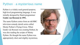 Python – a mysterious name
Python is a widely used general-purpose,
high level programming language. It was
initially designed by Dutch programmer
Guido van Rossum in 1991.
The name Python comes from an old BBC
television comedy sketch series called
Monty Python’s Flying Circus. When
Guido van Rossum was creating Python, he
was also reading the scripts of Monty
Python. He thought the name Python was
appropriately short and slightly mysterious.
 
