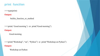 print function
>>>type(print)
Output:
builtin_function_or_method
>>>print( ‘Good morning’ ) or print(“Good morning”)
Output:
Good morning
>>>print(“Workshop”, “on”, “Python”) or print(“Workshop on Python”)
Output:
Workshop on Python
 