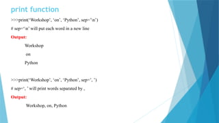 print function
>>>print(‘Workshop’, ‘on’, ‘Python’, sep=’n’)
# sep=‘n’ will put each word in a new line
Output:
Workshop
on
Python
>>>print(‘Workshop’, ‘on’, ‘Python’, sep=’, ’)
# sep=‘, ’ will print words separated by ,
Output:
Workshop, on, Python
 