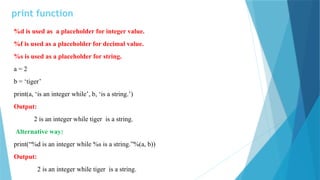print function
%d is used as a placeholder for integer value.
%f is used as a placeholder for decimal value.
%s is used as a placeholder for string.
a = 2
b = ‘tiger’
print(a, ‘is an integer while’, b, ‘is a string.’)
Output:
2 is an integer while tiger is a string.
Alternative way:
print(“%d is an integer while %s is a string.”%(a, b))
Output:
2 is an integer while tiger is a string.
 