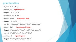 print function
int_list = [1, 2, 3, 4, 5]
print(int_list) # printing a list
Output: [1, 2, 3, 4, 5]
my_tuple = (10, 20, 30)
print(my_tuple) # printing a tuple
Output: (10, 20, 30)
my_dict = {“language”: “Python”, “field”: “data science”}
print(my_dict) # printing a dictionary
Output: {“language”: “Python”, “field”: “data science”}
my_set = {“red”, “yellow”, “green”, “blue”}
print(my_set) #printing a set
Output: {“red”, “yellow”, “green”, “blue”}
 
