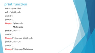 print function
str1 = ‘Python code’
str2 = ‘Matlab code’
print(str1)
print(str2)
Output: Python code
Matlab code
print(str1, end=’ ‘)
print(str2)
Output: Python code Matlab code
print(str1, end=’, ‘)
print(str2)
Output: Python code, Matlab code
 