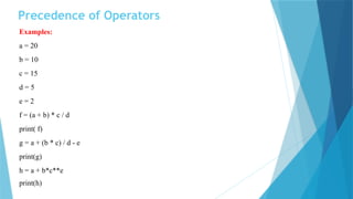 Precedence of Operators
Examples:
a = 20
b = 10
c = 15
d = 5
e = 2
f = (a + b) * c / d
print( f)
g = a + (b * c) / d - e
print(g)
h = a + b*c**e
print(h)
 