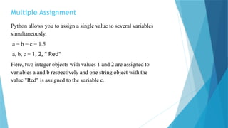 Multiple Assignment
Python allows you to assign a single value to several variables
simultaneously.
a = b = c = 1.5
a, b, c = 1, 2, " Red“
Here, two integer objects with values 1 and 2 are assigned to
variables a and b respectively and one string object with the
value "Red" is assigned to the variable c.
 