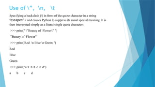 Use of ”, n, t
Specifying a backslash () in front of the quote character in a string
“escapes” it and causes Python to suppress its usual special meaning. It is
then interpreted simply as a literal single quote character:
>>> print(" ”Beauty of Flower” ")
”Beauty of Flower”
>>> print('Red n Blue n Green ')
Red
Blue
Green
>>> print("a t b t c t d")
a b c d
 