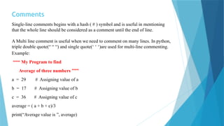 Comments
Single-line comments begins with a hash ( # ) symbol and is useful in mentioning
that the whole line should be considered as a comment until the end of line.
A Multi line comment is useful when we need to comment on many lines. In python,
triple double quote(“ “ “) and single quote(‘ ‘ ‘)are used for multi-line commenting.
Example:
“““ My Program to find
Average of three numbers ”””
a = 29 # Assigning value of a
b = 17 # Assigning value of b
c = 36 # Assigning value of c
average = ( a + b + c)/3
print(“Average value is ”, average)
 