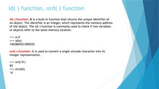 id( ) function, ord( ) function
id( ) function: It is a built-in function that returns the unique identifier of
an object. The identifier is an integer, which represents the memory address
of the object. The id( ) function is commonly used to check if two variables
or objects refer to the same memory location.
>>> a=5
>>> id(a)
1403804521000552
ord( ) function: It is used to convert a single unicode character into its
integer representation.
>>> ord(‘A’)
65
>>> chr(65)
‘A’
 