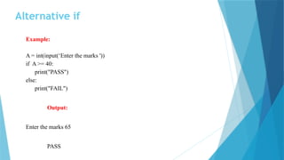 Alternative if
Example:
A = int(input(‘Enter the marks '))
if A >= 40:
print("PASS")
else:
print("FAIL")
Output:
Enter the marks 65
PASS
 