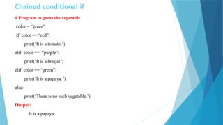 Chained conditional if
# Program to guess the vegetable
color = “green”
if color == “red”:
print(‘It is a tomato.’)
elif color == “purple”:
print(‘It is a brinjal.')
elif color == “green”:
print(‘It is a papaya. ')
else:
print(‘There is no such vegetable.’)
Output:
It is a papaya.
 