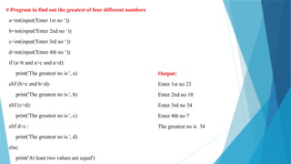 # Program to find out the greatest of four different numbers
a=int(input('Enter 1st no ‘))
b=int(input('Enter 2nd no ‘))
c=int(input('Enter 3rd no ‘))
d=int(input('Enter 4th no ‘))
if (a>b and a>c and a>d):
print('The greatest no is ', a)
elif (b>c and b>d):
print('The greatest no is ', b)
elif (c>d):
print('The greatest no is ', c)
elif d>c :
print('The greatest no is ', d)
else:
print('At least two values are equal')
Output:
Enter 1st no 23
Enter 2nd no 10
Enter 3rd no 34
Enter 4th no 7
The greatest no is 34
 