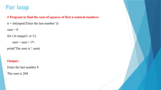 For loop
# Program to find the sum of squares of first n natural numbers
n = int(input('Enter the last number '))
sum = 0
for i in range(1, n+1):
sum = sum + i*i
print('The sum is ', sum)
Output:
Enter the last number 8
The sum is 204
 