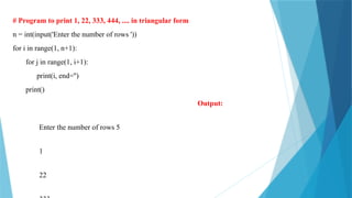 # Program to print 1, 22, 333, 444, .... in triangular form
n = int(input('Enter the number of rows '))
for i in range(1, n+1):
for j in range(1, i+1):
print(i, end='')
print()
Output:
Enter the number of rows 5
1
22
 