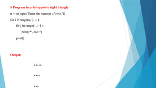# Program to print opposite right triangle
n = int(input('Enter the number of rows '))
for i in range(n, 0, -1):
for j in range(1, i+1):
print('*', end='')
print()
Output:
*****
****
***
 