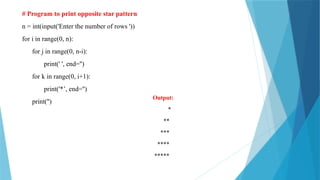 # Program to print opposite star pattern
n = int(input('Enter the number of rows '))
for i in range(0, n):
for j in range(0, n-i):
print(' ', end='')
for k in range(0, i+1):
print('*’, end='')
print('')
Output:
*
**
***
****
*****
 