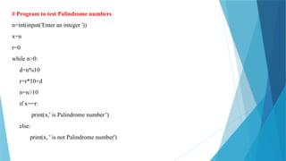 # Program to test Palindrome numbers
n=int(input('Enter an integer '))
x=n
r=0
while n>0:
d=n%10
r=r*10+d
n=n//10
if x==r:
print(x,' is Palindrome number’)
else:
print(x, ' is not Palindrome number')
 