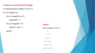 # Program to print Pascal Triangle
n=int(input('Enter number of rows '))
for i in range(0, n):
for j in range(0, n-i-1):
print(end=' ')
for j in range(0, i+1):
print('*', end=' ')
print()
Output:
Enter number of rows 6
*
* *
* * *
* * * *
* * * * *
* * * * * *
 