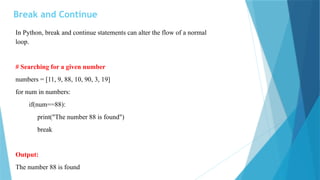 Break and Continue
In Python, break and continue statements can alter the flow of a normal
loop.
# Searching for a given number
numbers = [11, 9, 88, 10, 90, 3, 19]
for num in numbers:
if(num==88):
print("The number 88 is found")
break
Output:
The number 88 is found
 