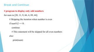 Break and Continue
# program to display only odd numbers
for num in [20, 11, 9, 66, 4, 89, 44]:
# Skipping the iteration when number is even
if num%2 == 0:
continue
# This statement will be skipped for all even numbers
else:
print(num)
 
