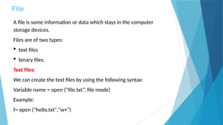 File
A file is some information or data which stays in the computer
storage devices.
Files are of two types:
 text files
 binary files.
Text files:
We can create the text files by using the following syntax:
Variable name = open (“file.txt”, file mode)
Example:
f= open ("hello.txt","w+“)
 