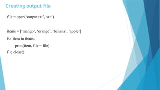 Creating output file
file = open(‘output.txt’, ‘a+’)
items = [‘mango’, ‘orange’, ‘banana’, ‘apple’]
for item in items:
print(item, file = file)
file.close()
 