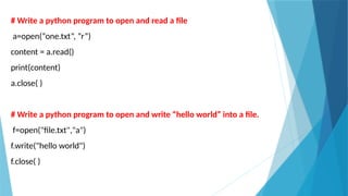 # Write a python program to open and read a file
a=open(“one.txt”, ”r”)
content = a.read()
print(content)
a.close( )
# Write a python program to open and write “hello world” into a file.
f=open("file.txt","a")
f.write("hello world")
f.close( )
 