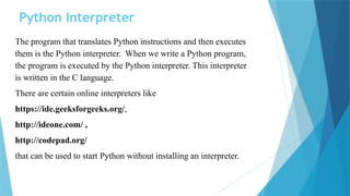 Python Interpreter
The program that translates Python instructions and then executes
them is the Python interpreter. When we write a Python program,
the program is executed by the Python interpreter. This interpreter
is written in the C language.
There are certain online interpreters like
https://ide.geeksforgeeks.org/,
http://ideone.com/ ,
http://codepad.org/
that can be used to start Python without installing an interpreter.
 