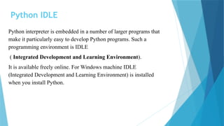 Python IDLE
Python interpreter is embedded in a number of larger programs that
make it particularly easy to develop Python programs. Such a
programming environment is IDLE
( Integrated Development and Learning Environment).
It is available freely online. For Windows machine IDLE
(Integrated Development and Learning Environment) is installed
when you install Python.
 