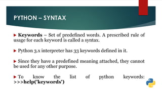 PYTHON – SYNTAX
 Keywords – Set of predefined words. A prescribed rule of
usage for each keyword is called a syntax.
 Python 3.x interpreter has 33 keywords defined in it.
 Since they have a predefined meaning attached, they cannot
be used for any other purpose.
 To know the list of python keywords:
>>>help('keywords')
 