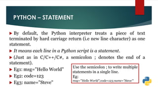 PYTHON – STATEMENT
 By default, the Python interpreter treats a piece of text
terminated by hard carriage return (i.e new line character) as one
statement.
 It means each line in a Python script is a statement.
 (Just as in C/C++/C#, a semicolon ; denotes the end of a
statement).
 Eg1: msg="Hello World"
 Eg2: code=123
 Eg3: name="Steve"
Use the semicolon ; to write multiple
statements in a single line.
Eg:
msg='"Hello World";code=123;name="Steve"'
 