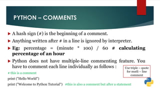 PYTHON – COMMENTS
 A hash sign (#) is the beginning of a comment.
 Anything written after # in a line is ignored by interpreter.
 Eg: percentage = (minute * 100) / 60 # calculating
percentage of an hour
 Python does not have multiple-line commenting feature. You
have to comment each line individually as follows :
# this is a comment
print ("Hello World")
print ("Welcome to Python Tutorial") #this is also a comment but after a statement
Use triple – quote
for mutli – line
comment
 