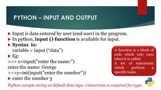 PYTHON – INPUT AND OUTPUT
 Input is data entered by user (end user) in the program.
 In python, input () function is available for input.
 Syntax is:
variable = input (“data”)
 Eg:
>>> x=input("enter the name:")
enter the name: George
>>>y=int(input("enter the number"))
 enter the number 3
Python accepts string as default data type. Conversion is required for type.
A function is a block of
code which only runs
when it is called.
A set of statements
which perform a
specific tasks.
 
