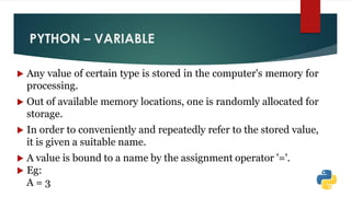 PYTHON – VARIABLE
 Any value of certain type is stored in the computer's memory for
processing.
 Out of available memory locations, one is randomly allocated for
storage.
 In order to conveniently and repeatedly refer to the stored value,
it is given a suitable name.
 A value is bound to a name by the assignment operator '='.
 Eg:
A = 3
 