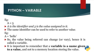 PYTHON – VARIABLE
Eg:
A = 3
 A is the identifier and 3 is the value assigned to it.
 The same identifier can be used to refer to another value.
Eg:
A = „hello‟
 So, the value being referred can change (or vary), hence it is
called a variable.
 It is important to remember that a variable is a name given
to a value, and not to a memory location storing the value.
 