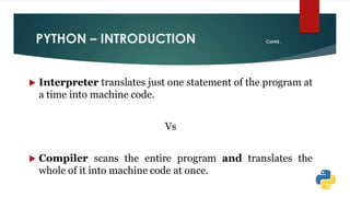 PYTHON – INTRODUCTION Contd..
 Interpreter translates just one statement of the program at
a time into machine code.
Vs
 Compiler scans the entire program and translates the
whole of it into machine code at once.
 