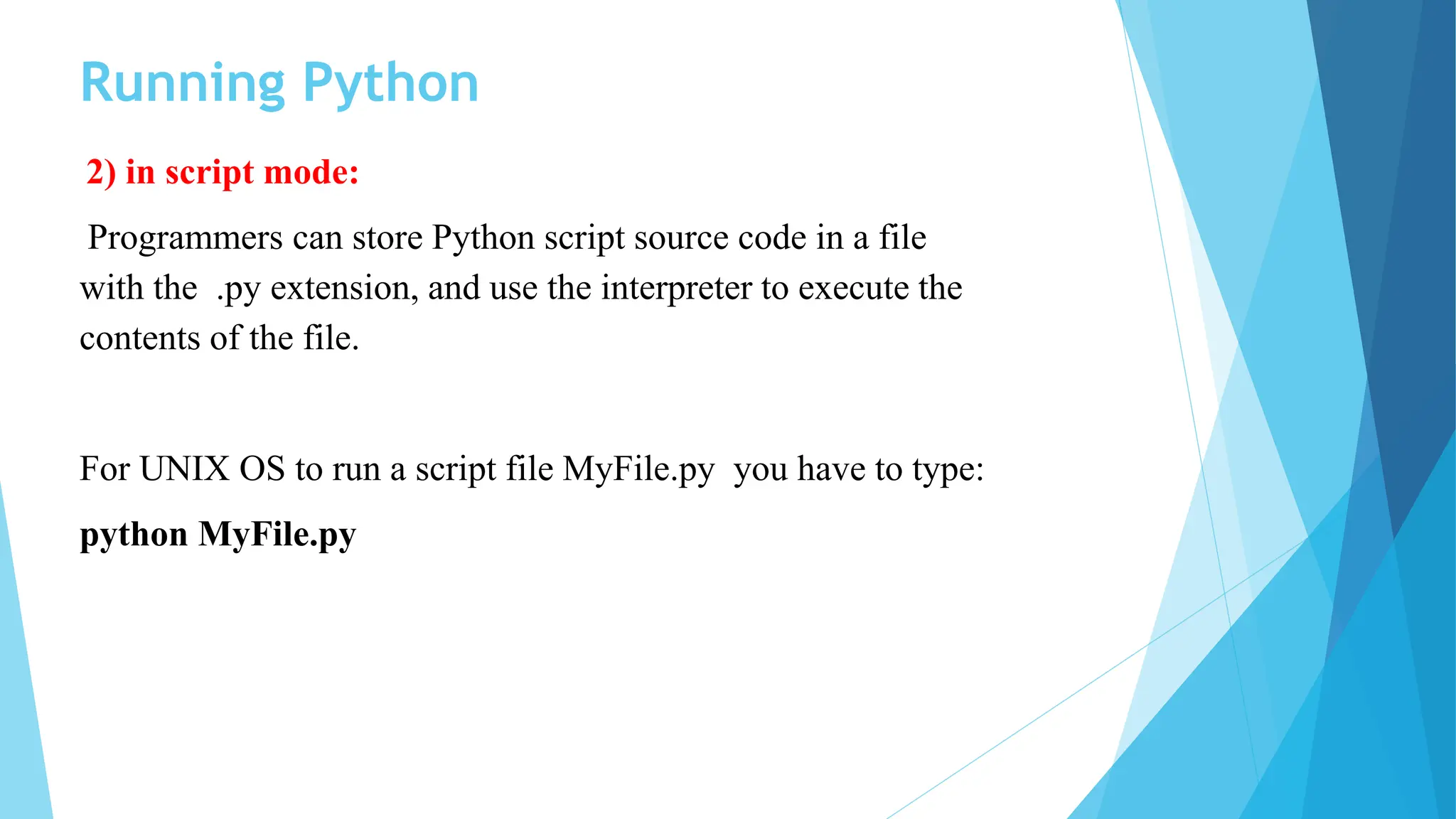 Running Python
2) in script mode:
Programmers can store Python script source code in a file
with the .py extension, and use the interpreter to execute the
contents of the file.
For UNIX OS to run a script file MyFile.py you have to type:
python MyFile.py
 