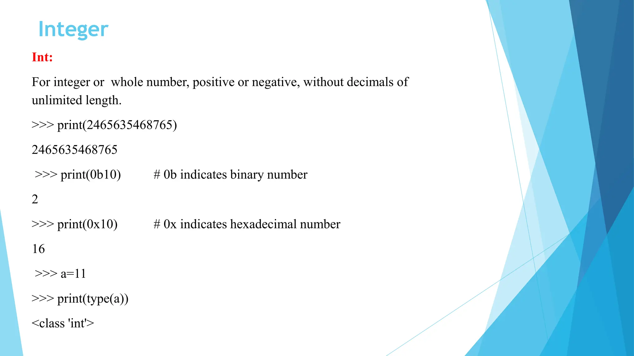 Integer
Int:
For integer or whole number, positive or negative, without decimals of
unlimited length.
>>> print(2465635468765)
2465635468765
>>> print(0b10) # 0b indicates binary number
2
>>> print(0x10) # 0x indicates hexadecimal number
16
>>> a=11
>>> print(type(a))
<class 'int'>
 