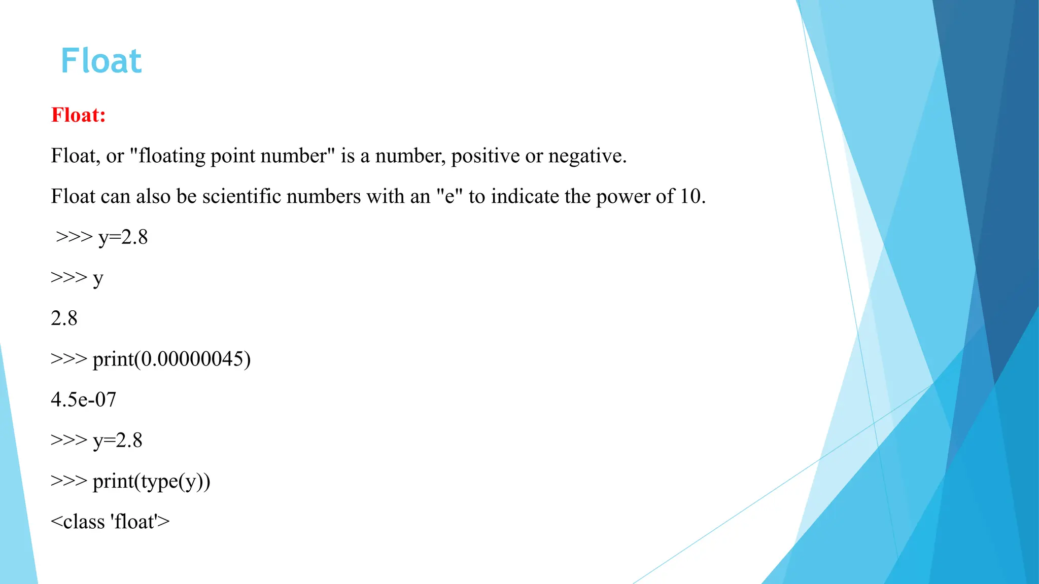 Float
Float:
Float, or "floating point number" is a number, positive or negative.
Float can also be scientific numbers with an "e" to indicate the power of 10.
>>> y=2.8
>>> y
2.8
>>> print(0.00000045)
4.5e-07
>>> y=2.8
>>> print(type(y))
<class 'float'>
 