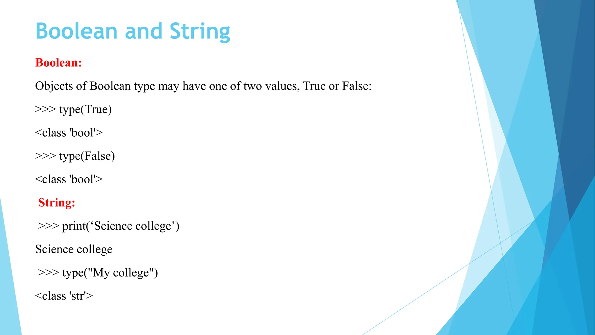 Boolean and String
Boolean:
Objects of Boolean type may have one of two values, True or False:
>>> type(True)
<class 'bool'>
>>> type(False)
<class 'bool'>
String:
>>> print(‘Science college’)
Science college
>>> type("My college")
<class 'str'>
 