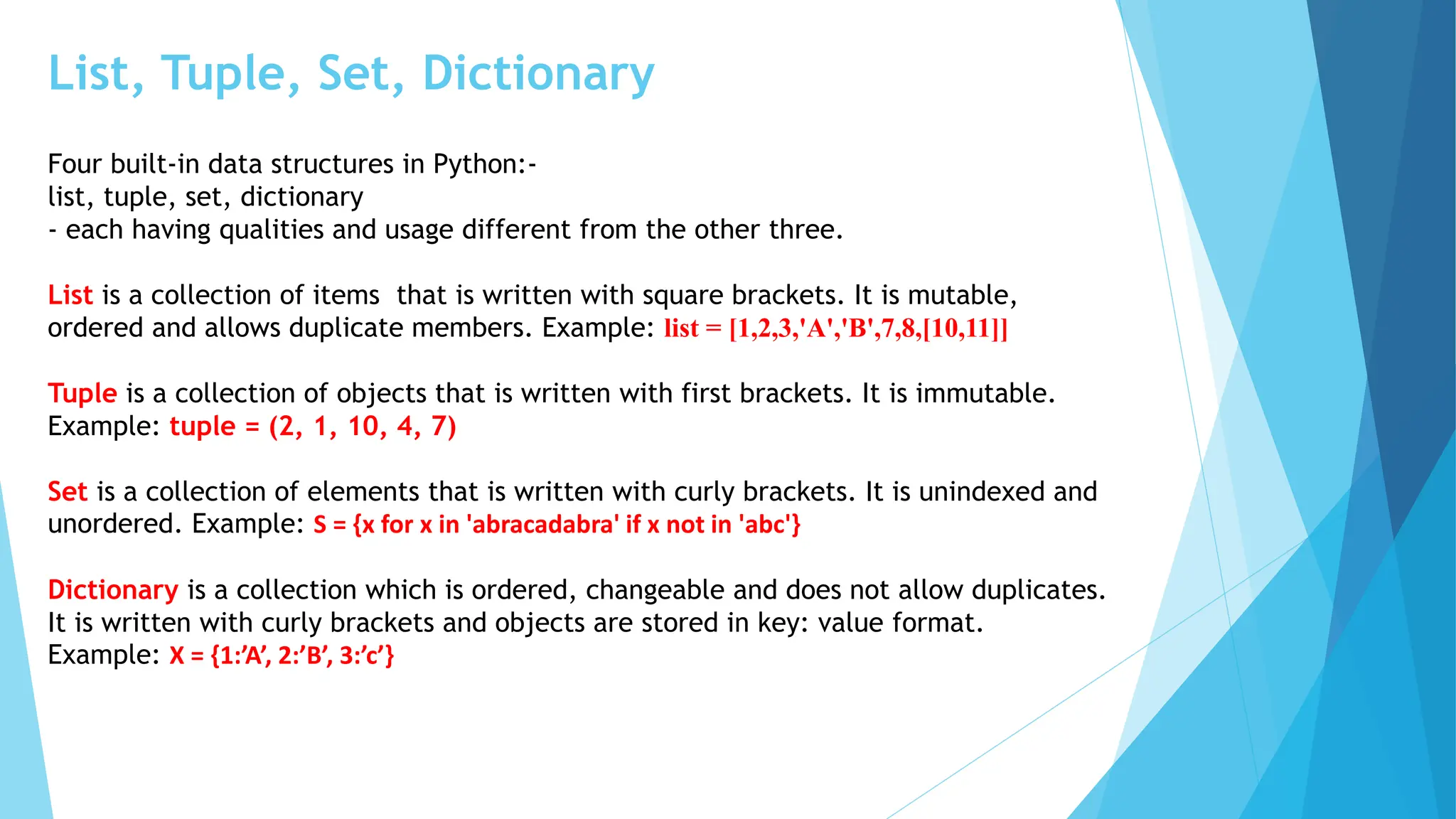 List, Tuple, Set, Dictionary
Four built-in data structures in Python:-
list, tuple, set, dictionary
- each having qualities and usage different from the other three.
List is a collection of items that is written with square brackets. It is mutable,
ordered and allows duplicate members. Example: list = [1,2,3,'A','B',7,8,[10,11]]
Tuple is a collection of objects that is written with first brackets. It is immutable.
Example: tuple = (2, 1, 10, 4, 7)
Set is a collection of elements that is written with curly brackets. It is unindexed and
unordered. Example: S = {x for x in 'abracadabra' if x not in 'abc'}
Dictionary is a collection which is ordered, changeable and does not allow duplicates.
It is written with curly brackets and objects are stored in key: value format.
Example: X = {1:’A’, 2:’B’, 3:’c’}
 