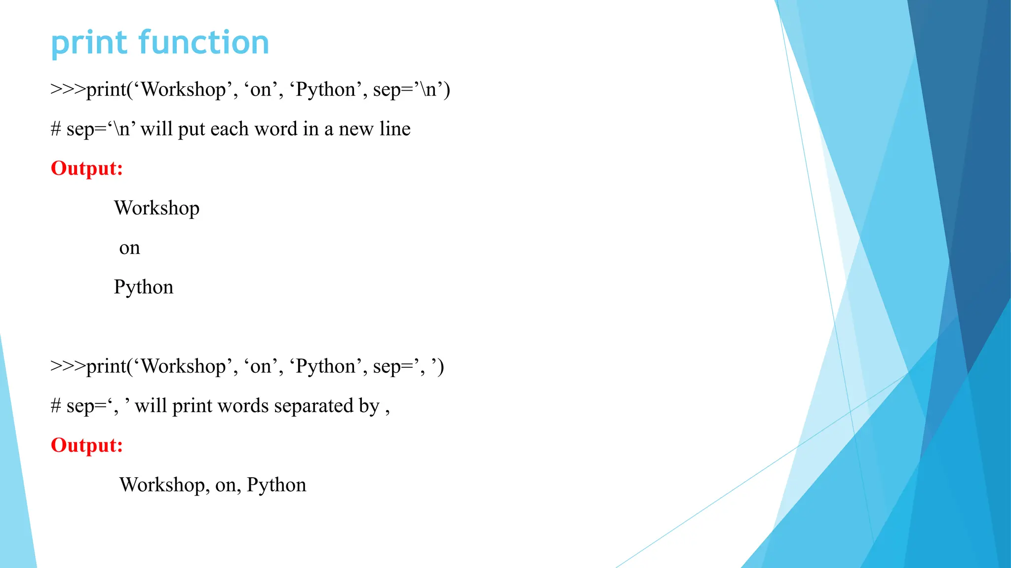 print function
>>>print(‘Workshop’, ‘on’, ‘Python’, sep=’n’)
# sep=‘n’ will put each word in a new line
Output:
Workshop
on
Python
>>>print(‘Workshop’, ‘on’, ‘Python’, sep=’, ’)
# sep=‘, ’ will print words separated by ,
Output:
Workshop, on, Python
 