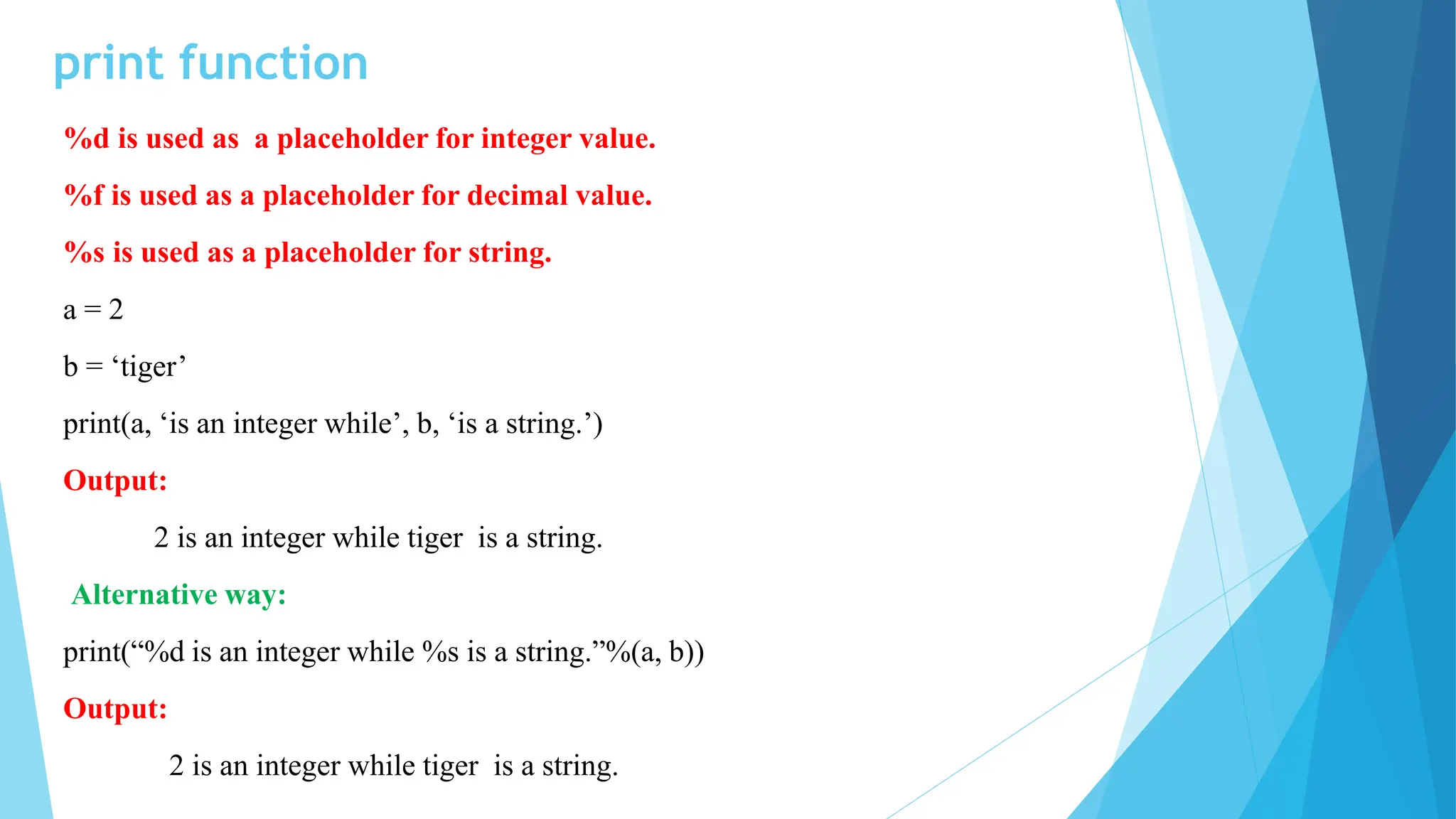print function
%d is used as a placeholder for integer value.
%f is used as a placeholder for decimal value.
%s is used as a placeholder for string.
a = 2
b = ‘tiger’
print(a, ‘is an integer while’, b, ‘is a string.’)
Output:
2 is an integer while tiger is a string.
Alternative way:
print(“%d is an integer while %s is a string.”%(a, b))
Output:
2 is an integer while tiger is a string.
 
