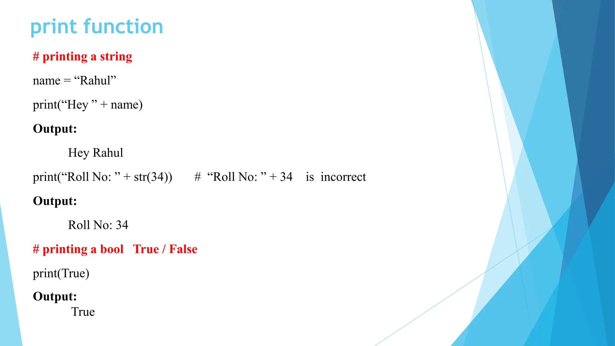print function
# printing a string
name = “Rahul”
print(“Hey ” + name)
Output:
Hey Rahul
print(“Roll No: ” + str(34)) # “Roll No: ” + 34 is incorrect
Output:
Roll No: 34
# printing a bool True / False
print(True)
Output:
True
 